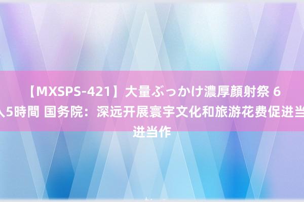 【MXSPS-421】大量ぶっかけ濃厚顔射祭 60人5時間 国务院：深远开展寰宇文化和旅游花费促进当作