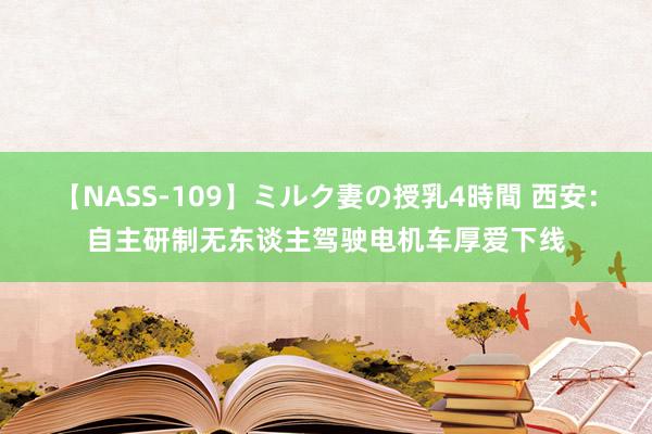 【NASS-109】ミルク妻の授乳4時間 西安：自主研制无东谈主驾驶电机车厚爱下线