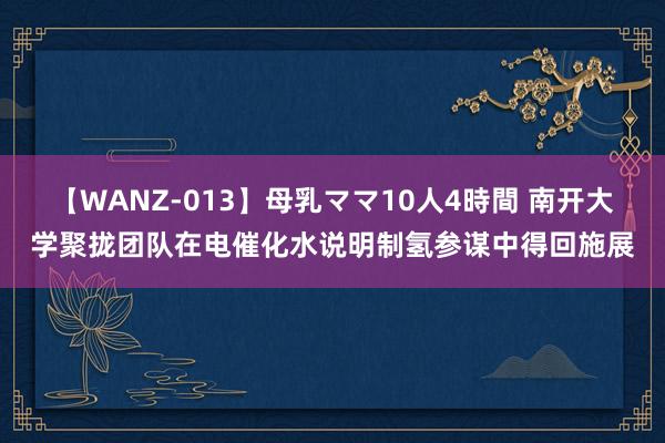 【WANZ-013】母乳ママ10人4時間 南开大学聚拢团队在电催化水说明制氢参谋中得回施展