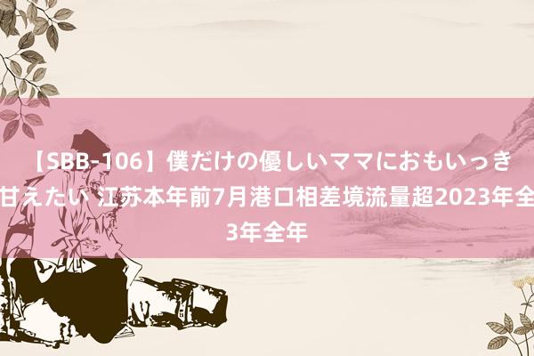 【SBB-106】僕だけの優しいママにおもいっきり甘えたい 江苏本年前7月港口相差境流量超2023年全年