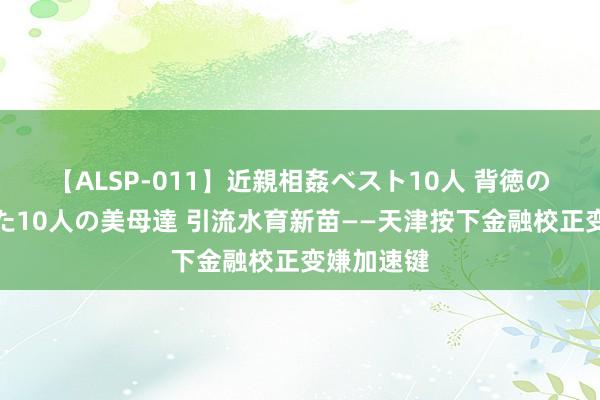 【ALSP-011】近親相姦ベスト10人 背徳の愛に溺れた10人の美母達 引流水育新苗——天津按下金融校正变嫌加速键