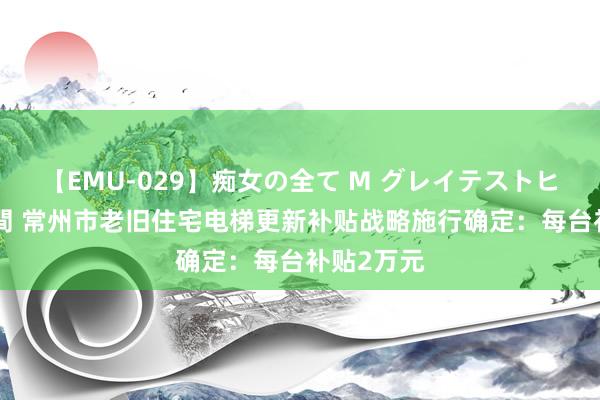 【EMU-029】痴女の全て M グレイテストヒッツ 4時間 常州市老旧住宅电梯更新补贴战略施行确定：每台补贴2万元