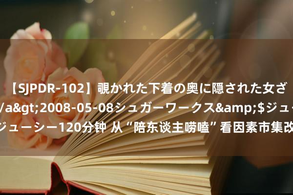 【SJPDR-102】覗かれた下着の奥に隠された女ざかりのエロス</a>2008-05-08シュガーワークス&$ジューシー120分钟 从“陪东谈主唠嗑”看因素市集改良怎样擢升经济“含新量”？