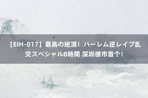 【EIH-017】最高の絶頂！ハーレム逆レイプ乱交スペシャル8時間 深圳楼市首个！