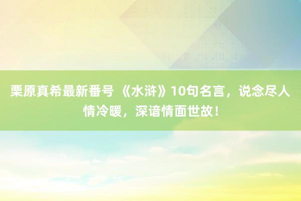 栗原真希最新番号 《水浒》10句名言，说念尽人情冷暖，深谙情面世故！