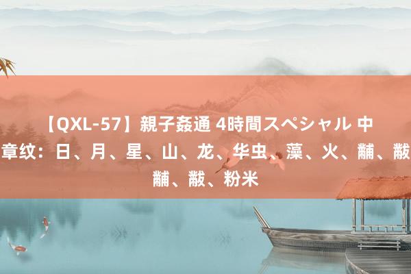 【QXL-57】親子姦通 4時間スペシャル 中华十二章纹：日、月、星、山、龙、华虫、藻、火、黼、黻、粉米