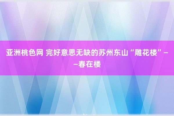 亚洲桃色网 完好意思无缺的苏州东山“雕花楼”——春在楼