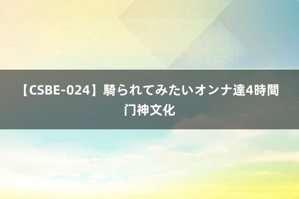 【CSBE-024】騎られてみたいオンナ達4時間 门神文化