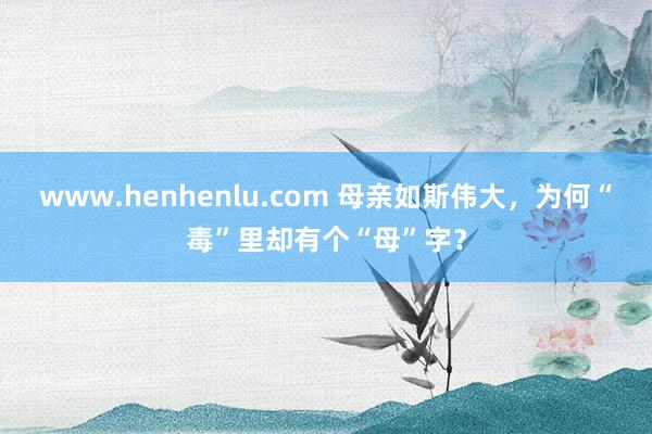 www.henhenlu.com 母亲如斯伟大，为何“毒”里却有个“母”字？