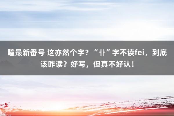 瞳最新番号 这亦然个字？“卝”字不读fei，到底该咋读？好写，但真不好认！