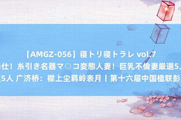 【AMGZ-056】寝トリ寝トラレ vol.7 巨乳むっちむちパイズリ奉仕！糸引き名器マ○コ変態人妻！巨乳不倫妻厳選5人 广济桥：襟上尘羁岭表月丨第十六届中国楹联彭玉麟奖第五期效果揭晓