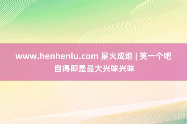 www.henhenlu.com 星火成炬 | 笑一个吧 自得即是最大兴味兴味