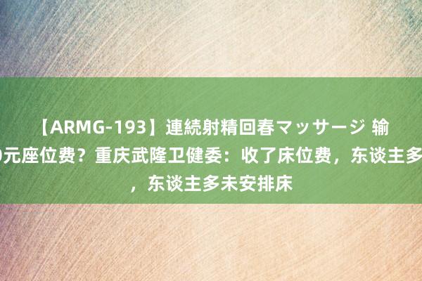 【ARMG-193】連続射精回春マッサージ 输液被收20元座位费？重庆武隆卫健委：收了床位费，东谈主多未安排床