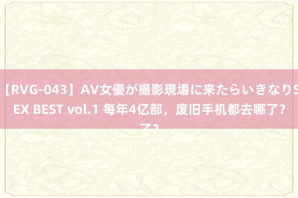 【RVG-043】AV女優が撮影現場に来たらいきなりSEX BEST vol.1 每年4亿部，废旧手机都去哪了？