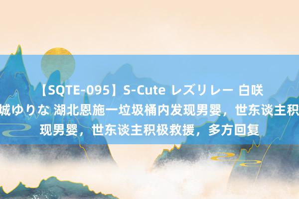 【SQTE-095】S-Cute レズリレー 白咲碧 瞳 有本沙世 彩城ゆりな 湖北恩施一垃圾桶内发现男婴，世东谈主积极救援，多方回复