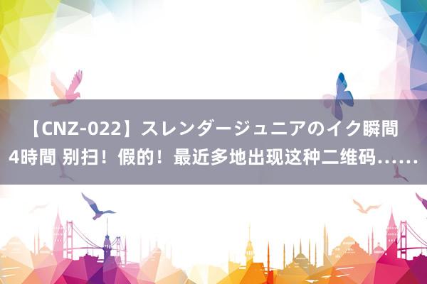 【CNZ-022】スレンダージュニアのイク瞬間 4時間 别扫！假的！最近多地出现这种二维码……