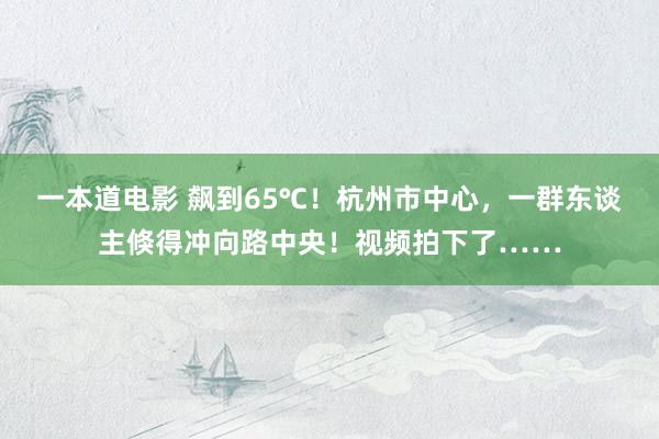 一本道电影 飙到65℃！杭州市中心，一群东谈主倏得冲向路中央！视频拍下了……