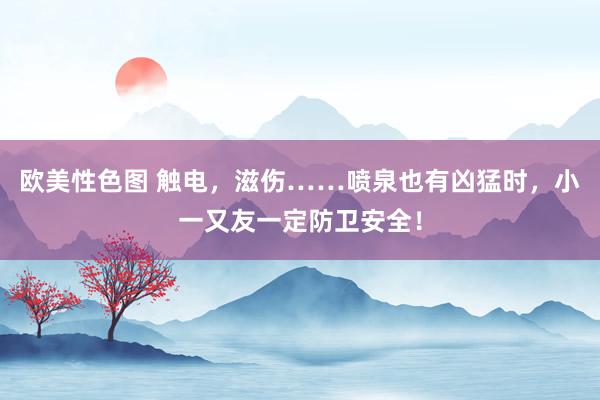 欧美性色图 触电，滋伤……喷泉也有凶猛时，小一又友一定防卫安全！