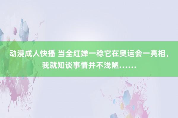 动漫成人快播 当全红婵一稔它在奥运会一亮相，我就知谈事情并不浅陋……