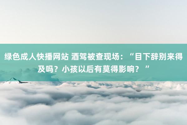 绿色成人快播网站 酒驾被查现场：“目下辞别来得及吗？小孩以后有莫得影响？ ”