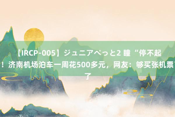 【IRCP-005】ジュニアぺっと2 瞳 “停不起”！济南机场泊车一周花500多元，网友：够买张机票了