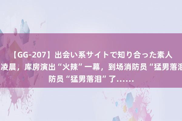 【GG-207】出会い系サイトで知り合った素人娘 ひとみ 凌晨，库房演出“火辣”一幕，到场消防员“猛男落泪”了……