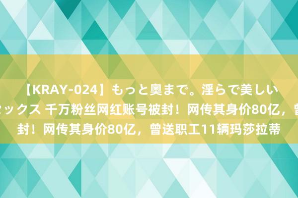 【KRAY-024】もっと奥まで。淫らで美しい体が求める熱い快感セックス 千万粉丝网红账号被封！网传其身价80亿，曾送职工11辆玛莎拉蒂