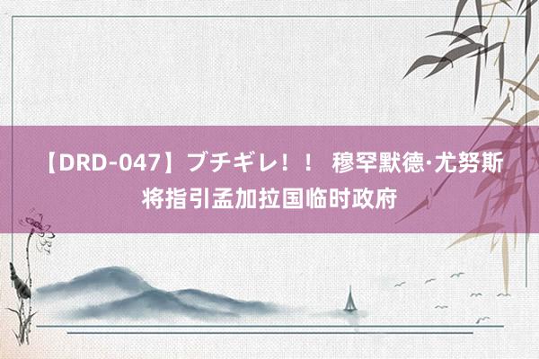 【DRD-047】ブチギレ！！ 穆罕默德·尤努斯将指引孟加拉国临时政府