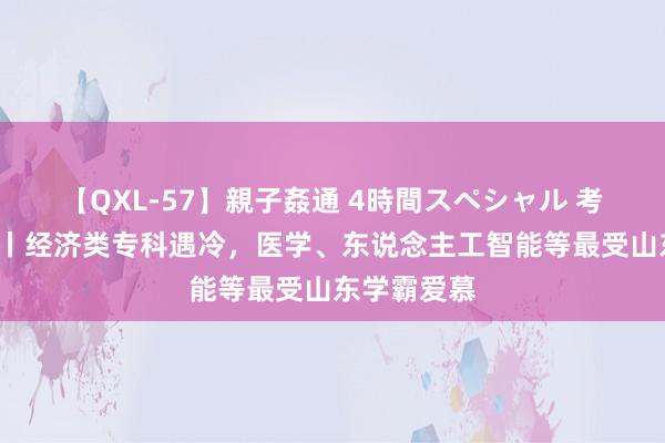 【QXL-57】親子姦通 4時間スペシャル 考事“杰”报丨经济类专科遇冷，医学、东说念主工智能等最受山东学霸爱慕