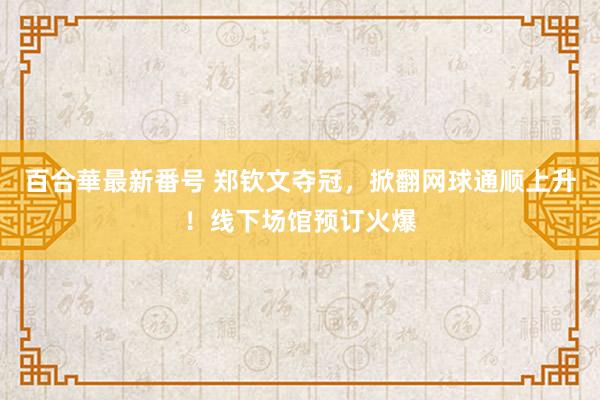 百合華最新番号 郑钦文夺冠，掀翻网球通顺上升！线下场馆预订火爆