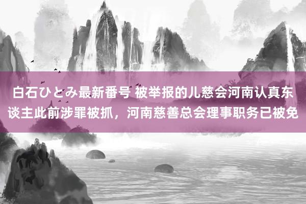 白石ひとみ最新番号 被举报的儿慈会河南认真东谈主此前涉罪被抓，河南慈善总会理事职务已被免