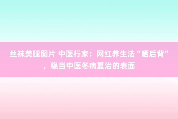 丝袜美腿图片 中医行家：网红养生法“晒后背”，稳当中医冬病夏治的表面