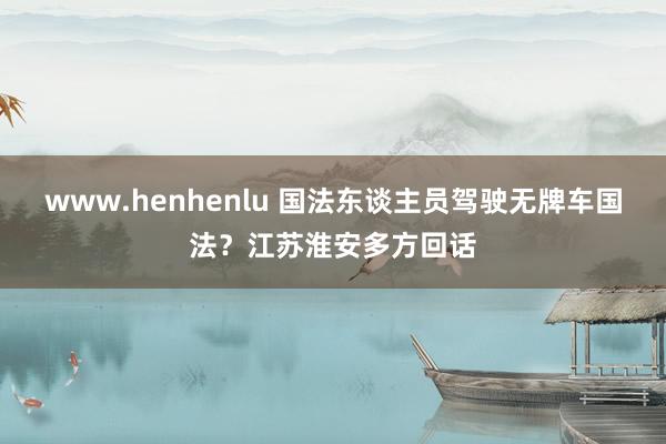 www.henhenlu 国法东谈主员驾驶无牌车国法？江苏淮安多方回话