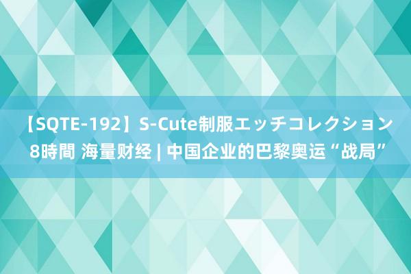 【SQTE-192】S-Cute制服エッチコレクション 8時間 海量财经 | 中国企业的巴黎奥运“战局”