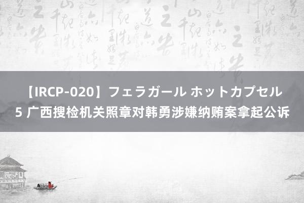 【IRCP-020】フェラガール ホットカプセル5 广西搜检机关照章对韩勇涉嫌纳贿案拿起公诉