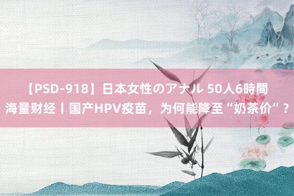 【PSD-918】日本女性のアナル 50人6時間 海量财经丨国产HPV疫苗，为何能降至“奶茶价”？