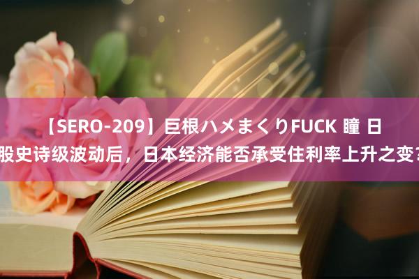 【SERO-209】巨根ハメまくりFUCK 瞳 日股史诗级波动后，日本经济能否承受住利率上升之变？