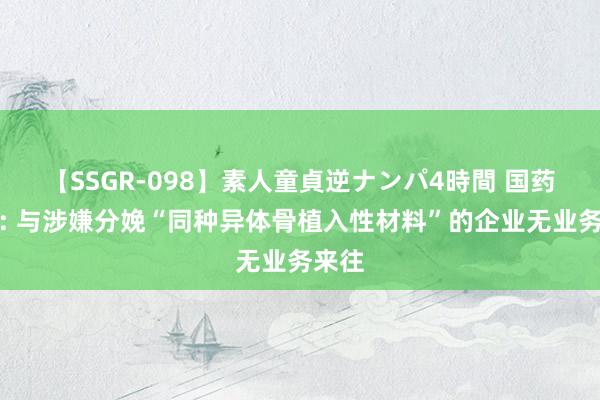 【SSGR-098】素人童貞逆ナンパ4時間 国药股份: 与涉嫌分娩“同种异体骨植入性材料”的企业无业务来往