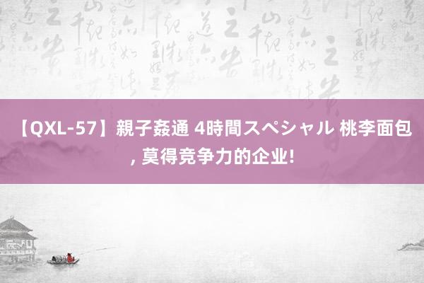 【QXL-57】親子姦通 4時間スペシャル 桃李面包, 莫得竞争力的企业!