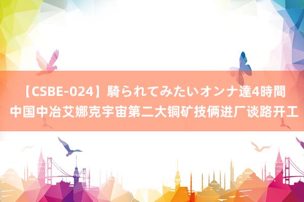 【CSBE-024】騎られてみたいオンナ達4時間 中国中冶艾娜克宇宙第二大铜矿技俩进厂谈路开工