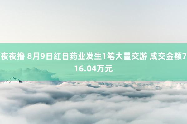 夜夜撸 8月9日红日药业发生1笔大量交游 成交金额716.04万元