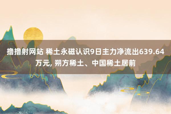 撸撸射网站 稀土永磁认识9日主力净流出639.64万元, 朔方稀土、中国稀土居前