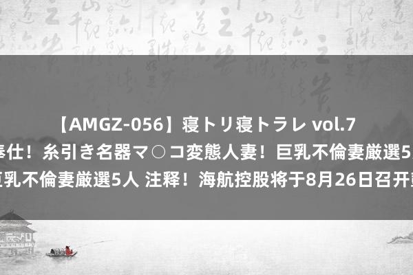 【AMGZ-056】寝トリ寝トラレ vol.7 巨乳むっちむちパイズリ奉仕！糸引き名器マ○コ変態人妻！巨乳不倫妻厳選5人 注释！海航控股将于8月26日召开鼓励大会