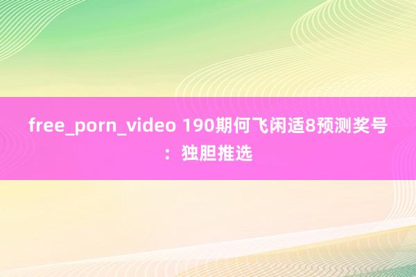 free_porn_video 190期何飞闲适8预测奖号：独胆推选