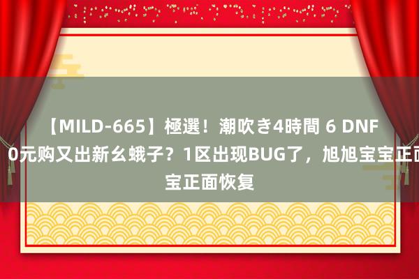 【MILD-665】極選！潮吹き4時間 6 DNF手游：0元购又出新幺蛾子？1区出现BUG了，旭旭宝宝正面恢复