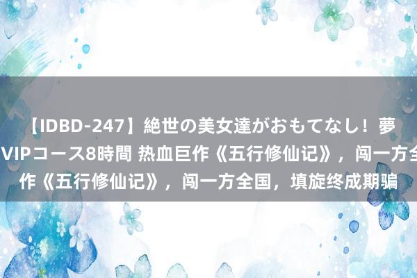 【IDBD-247】絶世の美女達がおもてなし！夢の桃源郷 IP風俗街 VIPコース8時間 热血巨作《五行修仙记》，闯一方全国，填旋终成期骗