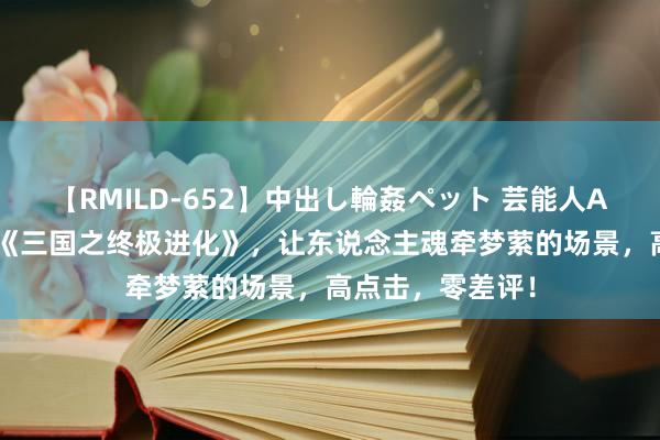 【RMILD-652】中出し輪姦ペット 芸能人AYA 爽点十足的《三国之终极进化》，让东说念主魂牵梦萦的场景，高点击，零差评！