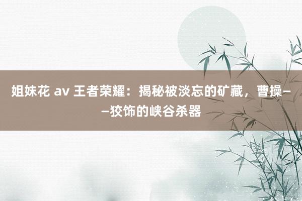 姐妹花 av 王者荣耀：揭秘被淡忘的矿藏，曹操——狡饰的峡谷杀器