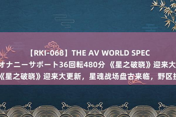 【RKI-068】THE AV WORLD SPECIAL あなただけに 最高のオナニーサポート36回転480分 《星之破晓》迎来大更新，星魂战场盘古来临，野区挑战开启