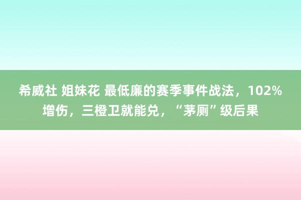 希威社 姐妹花 最低廉的赛季事件战法，102%增伤，三橙卫就能兑，“茅厕”级后果